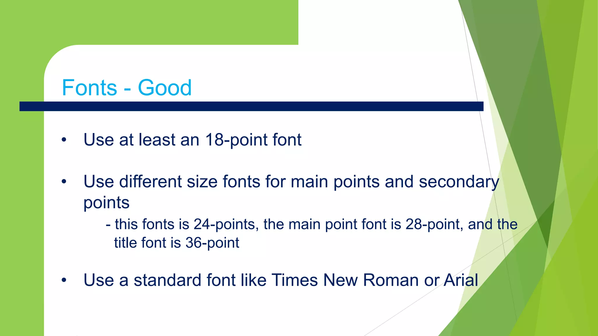 • Use at least an 18-point font
• Use different size fonts for main points and secondary
points
- this fonts is 24-points, the main point font is 28-point, and the
title font is 36-point
• Use a standard font like Times New Roman or Arial
Fonts - Good
 