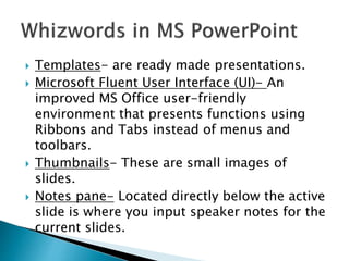  Templates- are ready made presentations.
 Microsoft Fluent User Interface (UI)- An
improved MS Office user-friendly
environment that presents functions using
Ribbons and Tabs instead of menus and
toolbars.
 Thumbnails- These are small images of
slides.
 Notes pane- Located directly below the active
slide is where you input speaker notes for the
current slides.
 