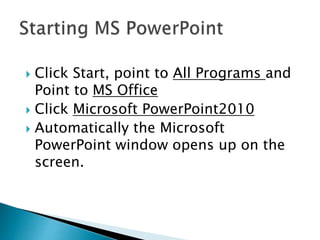  Click Start, point to All Programs and
Point to MS Office
 Click Microsoft PowerPoint2010
 Automatically the Microsoft
PowerPoint window opens up on the
screen.
 