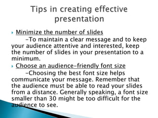  Minimize the number of slides
-To maintain a clear message and to keep
your audience attentive and interested, keep
the number of slides in your presentation to a
minimum.
 Choose an audience-friendly font size
-Choosing the best font size helps
communicate your message. Remember that
the audience must be able to read your slides
from a distance. Generally speaking, a font size
smaller than 30 might be too difficult for the
audience to see.
 