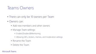 Teams Owners
• There can only be 10 owners per Team
• Owners can:
• Add new members and other owners
• Manage Team settings:
• EnableDisable @Mentioning
• Allowing GIFs, stickers, memes, and moderation settings
• Rename the Team
• Delete the Team
 