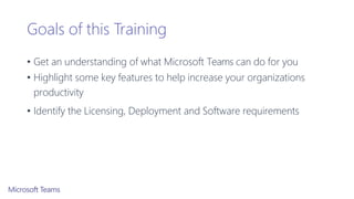 Goals of this Training
• Get an understanding of what Microsoft Teams can do for you
• Highlight some key features to help increase your organizations
productivity
• Identify the Licensing, Deployment and Software requirements
 