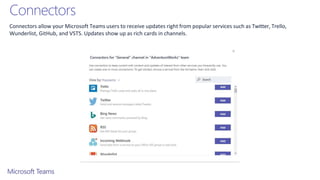 Connectors
Connectors allow your Microsoft Teams users to receive updates right from popular services such as Twitter, Trello,
Wunderlist, GitHub, and VSTS. Updates show up as rich cards in channels.
 