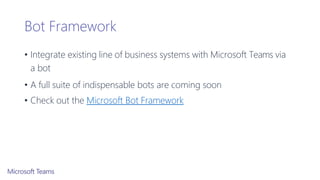 Bot Framework
• Integrate existing line of business systems with Microsoft Teams via
a bot
• A full suite of indispensable bots are coming soon
• Check out the Microsoft Bot Framework
 