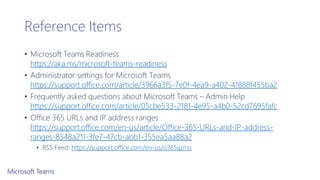 Reference Items
• Microsoft Teams Readiness
https://aka.ms/microsoft-teams-readiness
• Administrator settings for Microsoft Teams
https://support.office.com/article/3966a3f5-7e0f-4ea9-a402-41888f455ba2
• Frequently asked questions about Microsoft Teams – Admin Help
https://support.office.com/article/05cbe533-2181-4e95-a4b0-52cd7695fafc
• Office 365 URLs and IP address ranges
https://support.office.com/en-us/article/Office-365-URLs-and-IP-address-
ranges-8548a211-3fe7-47cb-abb1-355ea5aa88a2
• RSS Feed: https://support.office.com/en-us/o365ip/rss
 
