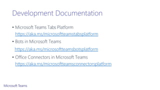 Development Documentation
• Microsoft Teams Tabs Platform
https://aka.ms/microsoftteamstabsplatform
• Bots in Microsoft Teams
https://aka.ms/microsoftteamsbotsplatform
• Office Connectors in Microsoft Teams
https://aka.ms/microsoftteamsconnectorsplatform
 