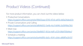Product Videos (Continued)
For more product information, you can check out the videos below:
• Productive Conversations
https://support.office.com/article/99d33aaa-0743-47c6-a476-eb0a24abcb7e
• Private Conversations and Calling
https://support.office.com/article/a864b052-5e4b-4ccf-b046-2e26f40e21b5
• Meet now
https://support.office.com/article/26e06837-853d-4df1-a729-06bf700d4ecf
• Schedule a meeting
https://support.office.com/article/ba44d0fd-da3c-4541-a3eb-a868f5e2b137
 