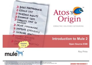 Introduction to Mule 2
                                                  Version                                                                                                              Open Source ESB
                                                   2.2.x


                                                                                                                                                                              Roy Prins



Atos, Atos and fish symbol, Atos Origin and fish symbol, Atos Consulting, and the fish itself are registered trademarks of Atos Origin SA. April 2009
© 2009 Atos Origin. Confidential information owned by Atos Origin, to be used by the recipient only. This document or any part of it, may not be reproduced, copied,
circulated and/or distributed nor quoted without prior written approval from Atos Origin.
 