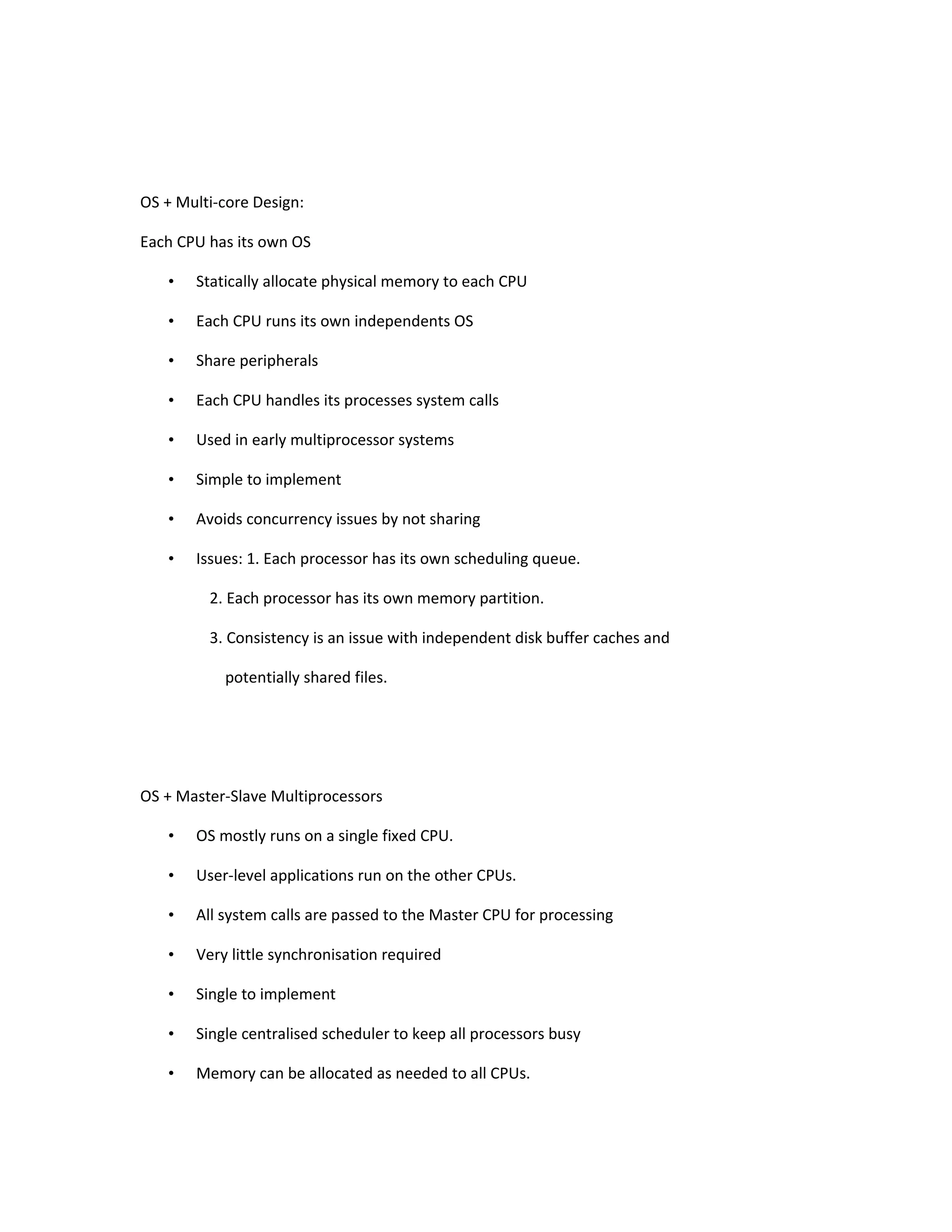 OS + Multi-core Design: Each CPU has its own OS • Statically allocate physical memory to each CPU • Each CPU runs its own independents OS • Share peripherals • Each CPU handles its processes system calls • Used in early multiprocessor systems • Simple to implement • Avoids concurrency issues by not sharing • Issues: 1. Each processor has its own scheduling queue. 2. Each processor has its own memory partition. 3. Consistency is an issue with independent disk buffer caches and potentially shared files. OS + Master-Slave Multiprocessors • OS mostly runs on a single fixed CPU. • User-level applications run on the other CPUs. • All system calls are passed to the Master CPU for processing • Very little synchronisation required • Single to implement • Single centralised scheduler to keep all processors busy • Memory can be allocated as needed to all CPUs. 