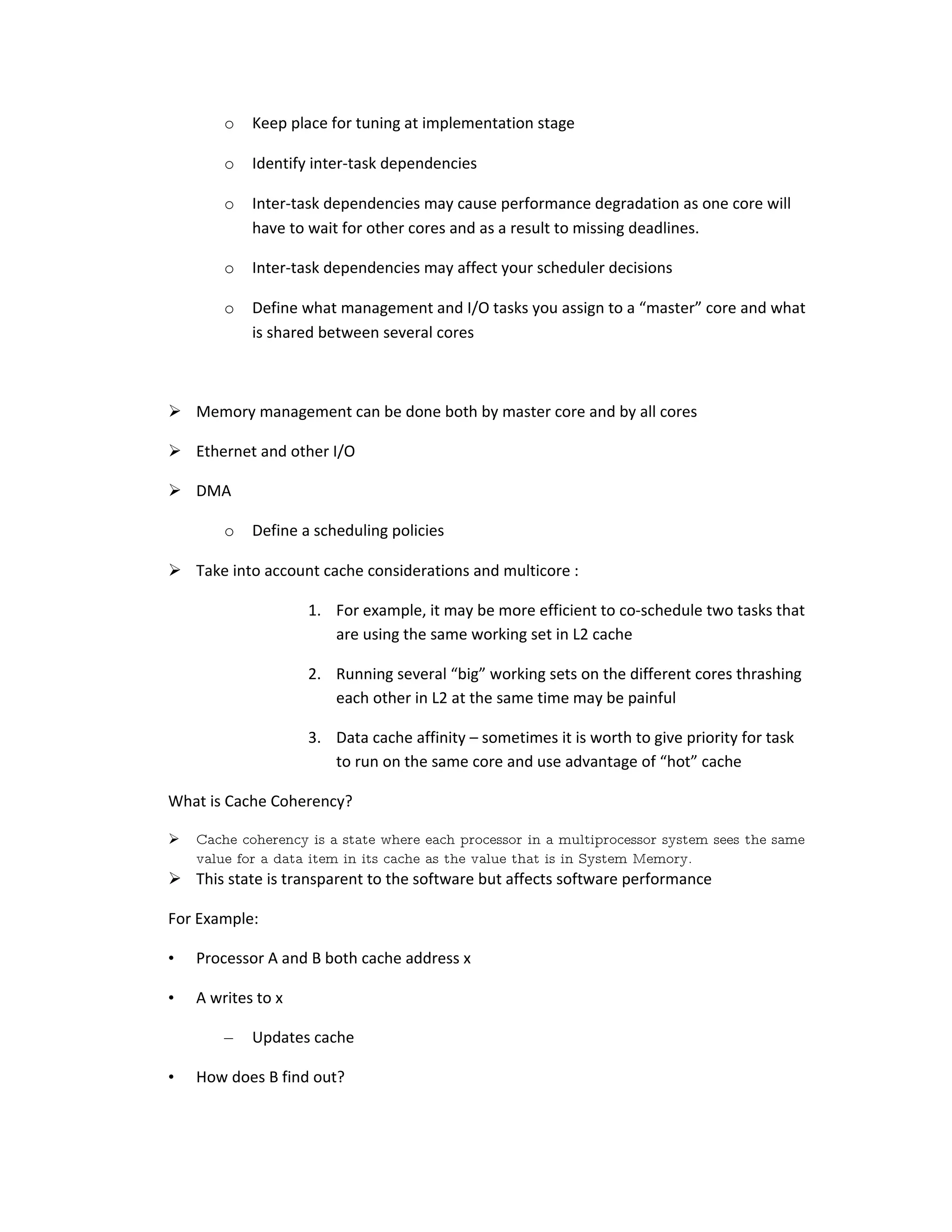 o Keep place for tuning at implementation stage o Identify inter-task dependencies o Inter-task dependencies may cause performance degradation as one core will have to wait for other cores and as a result to missing deadlines. o Inter-task dependencies may affect your scheduler decisions o Define what management and I/O tasks you assign to a “master” core and what is shared between several cores  Memory management can be done both by master core and by all cores  Ethernet and other I/O  DMA o Define a scheduling policies  Take into account cache considerations and multicore : 1. For example, it may be more efficient to co-schedule two tasks that are using the same working set in L2 cache 2. Running several “big” working sets on the different cores thrashing each other in L2 at the same time may be painful 3. Data cache affinity – sometimes it is worth to give priority for task to run on the same core and use advantage of “hot” cache What is Cache Coherency?  Cache coherency is a state where each processor in a multiprocessor system sees the same value for a data item in its cache as the value that is in System Memory.  This state is transparent to the software but affects software performance For Example: • Processor A and B both cache address x • A writes to x – Updates cache • How does B find out? 