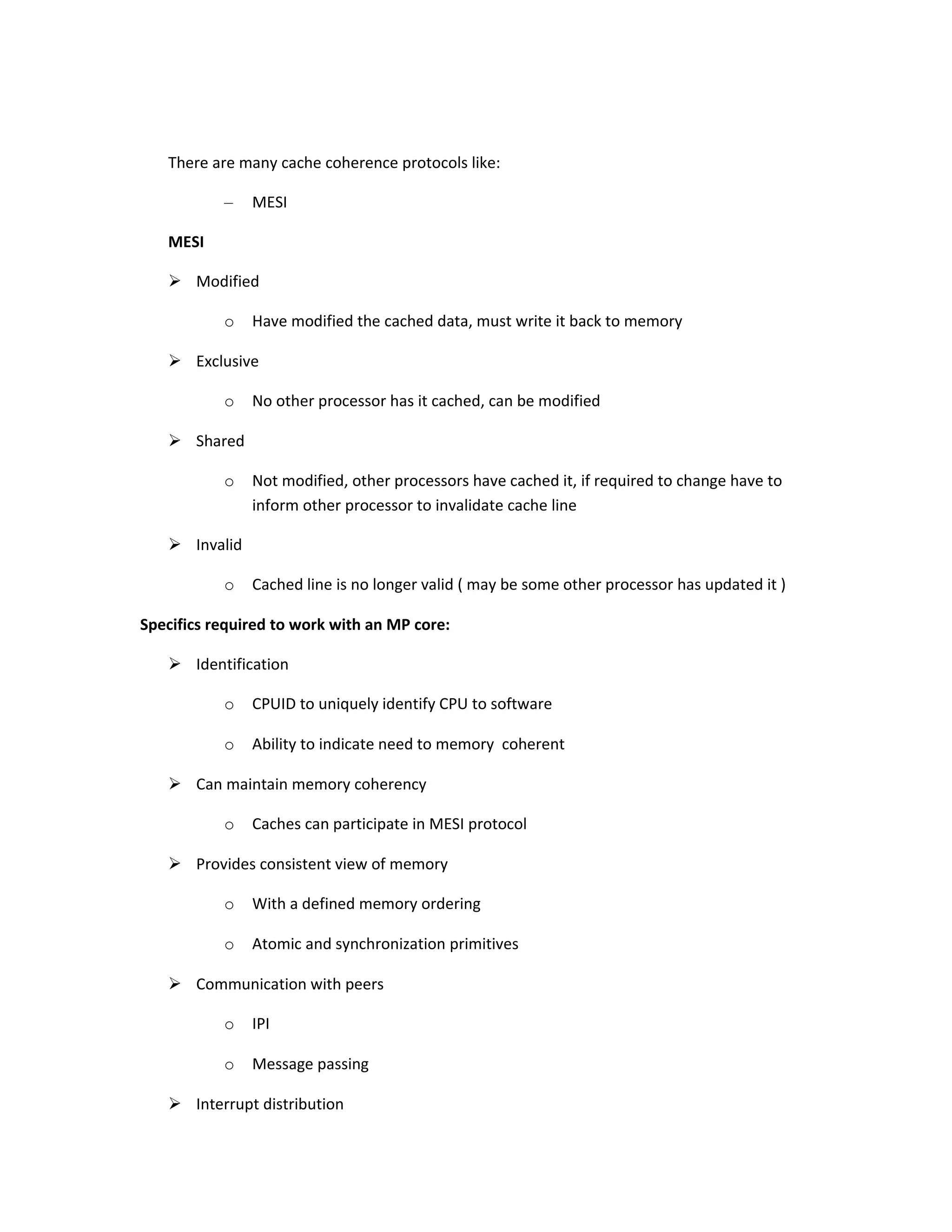 There are many cache coherence protocols like: – MESI MESI  Modified o Have modified the cached data, must write it back to memory  Exclusive o No other processor has it cached, can be modified  Shared o Not modified, other processors have cached it, if required to change have to inform other processor to invalidate cache line  Invalid o Cached line is no longer valid ( may be some other processor has updated it ) Specifics required to work with an MP core:  Identification o CPUID to uniquely identify CPU to software o Ability to indicate need to memory coherent  Can maintain memory coherency o Caches can participate in MESI protocol  Provides consistent view of memory o With a defined memory ordering o Atomic and synchronization primitives  Communication with peers o IPI o Message passing  Interrupt distribution 