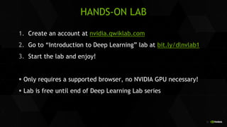 35
HANDS-ON LAB
1. Create an account at nvidia.qwiklab.com
2. Go to “Introduction to Deep Learning” lab at bit.ly/dlnvlab1
3. Start the lab and enjoy!
 Only requires a supported browser, no NVIDIA GPU necessary!
 Lab is free until end of Deep Learning Lab series
 