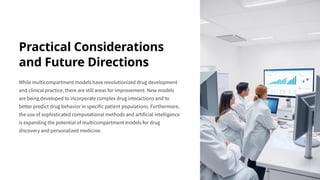 Practical Considerations
and Future Directions
While multicompartment models have revolutionized drug development
and clinical practice, there are still areas for improvement. New models
are being developed to incorporate complex drug interactions and to
better predict drug behavior in specific patient populations. Furthermore,
the use of sophisticated computational methods and artificial intelligence
is expanding the potential of multicompartment models for drug
discovery and personalized medicine.
 