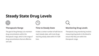 Steady State Drug Levels
Therapeutic Range
The goal of drug therapy is to maintain
drug concentrations within the
therapeutic range, which is the range of
drug concentrations that are effective
and safe.
Time to Steady State
It takes a certain number of half-lives to
reach steady state, with most drugs
reaching steady state within 4-5 half-
lives.
Monitoring Drug Levels
Therapeutic drug monitoring involves
measuring drug levels in the blood to
ensure that they are within the
therapeutic range.
 