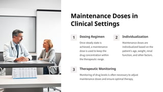 Maintenance Doses in
Clinical Settings
1 Dosing Regimen
Once steady state is
achieved, a maintenance
dose is used to keep the
drug concentration within
the therapeutic range.
2 Individualization
Maintenance doses are
individualized based on the
patient's age, weight, renal
function, and other factors.
3 Therapeutic Monitoring
Monitoring of drug levels is often necessary to adjust
maintenance doses and ensure optimal therapy.
 