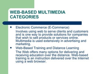 WEB-BASED MULTIMEDIA CATEGORIES Electronic Commerce (E-Commerce) Involves using web to serve clients and customers and is one way to provide solutions for companies that wish to sell products or services online. Multimedia is used extensively in advertising and marketing. Web-Based Training and Distance Learning The Web offers many options for delivering and receiving education over the distance. Web-based training is an instruction delivered over the Internet using a web browser. 
