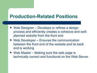 Production-Related Positions Web Designer – Develops or refines a design process and efficiently creates a cohesive and well-planned website from the front end Web Developer – Ensures the communication between the front end of the website and its back end is working Web Master – Making sure the web page is technically correct and functional on the Web Server 