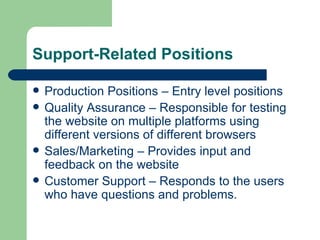 Support-Related Positions Production Positions – Entry level positions Quality Assurance – Responsible for testing the website on multiple platforms using different versions of different browsers Sales/Marketing – Provides input and feedback on the website Customer Support – Responds to the users who have questions and problems. 
