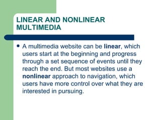 LINEAR AND NONLINEAR MULTIMEDIA A multimedia website can be  linear , which users start at the beginning and progress through a set sequence of events until they reach the end. But most websites use a  nonlinear  approach to navigation, which users have more control over what they are interested in pursuing.  