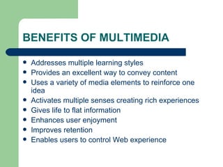 BENEFITS OF MULTIMEDIA Addresses multiple learning styles Provides an excellent way to convey content Uses a variety of media elements to reinforce one idea Activates multiple senses creating rich experiences Gives life to flat information Enhances user enjoyment Improves retention Enables users to control Web experience  