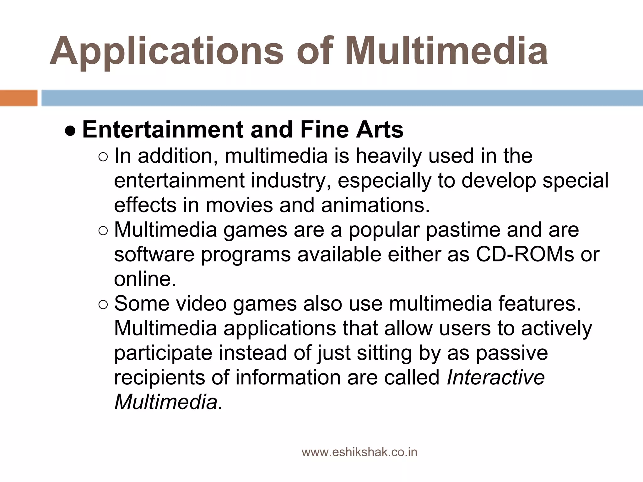 Applications of Multimedia
● Entertainment and Fine Arts
  ○ In addition, multimedia is heavily used in the
    entertainment industry, especially to develop special
    effects in movies and animations.
  ○ Multimedia games are a popular pastime and are
    software programs available either as CD-ROMs or
    online.
  ○ Some video games also use multimedia features.
    Multimedia applications that allow users to actively
    participate instead of just sitting by as passive
    recipients of information are called Interactive
    Multimedia.

                       www.eshikshak.co.in
 