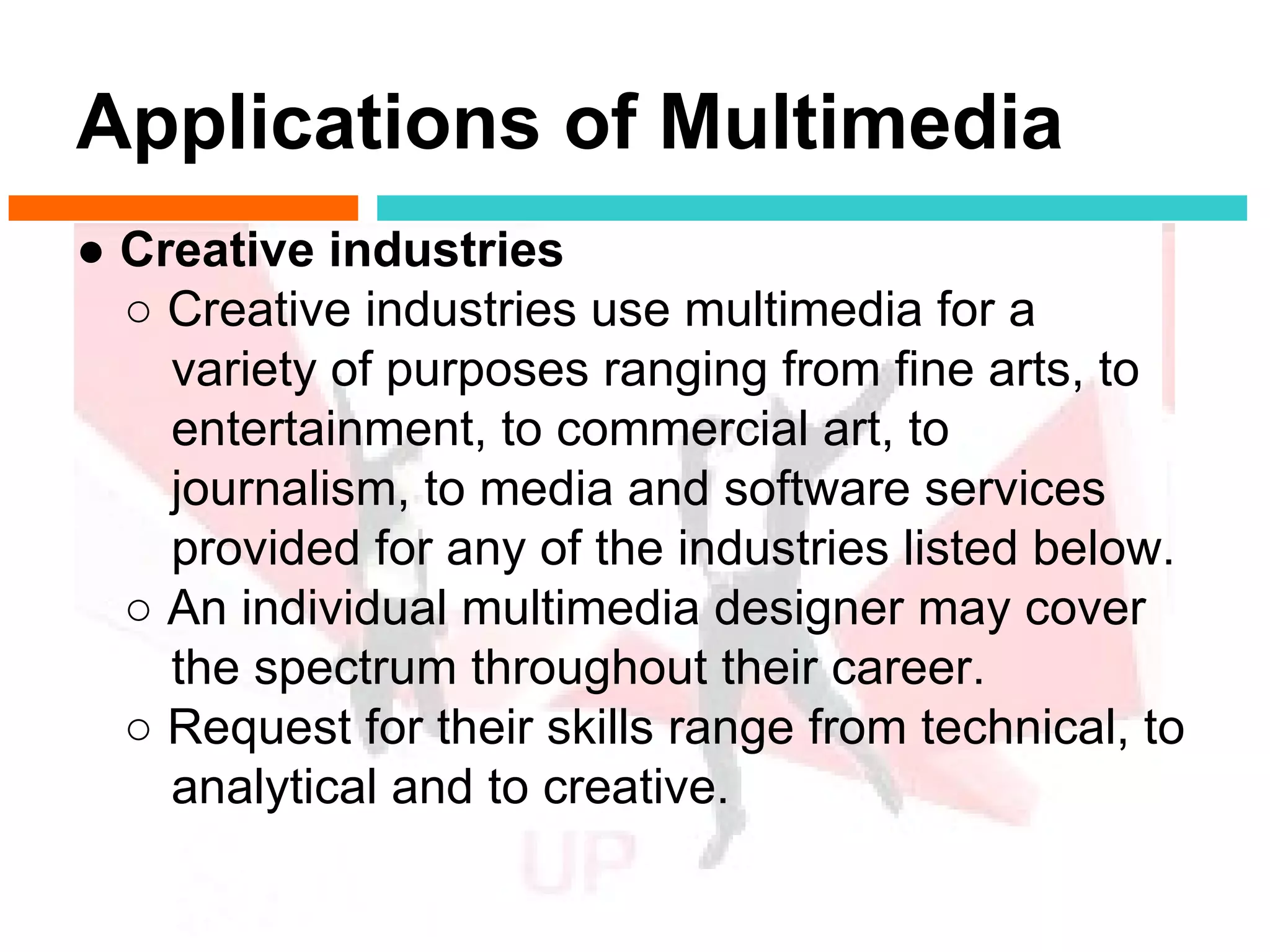 Applications of Multimedia
● Creative industries
  ○ Creative industries use multimedia for a
    variety of purposes ranging from fine arts, to
    entertainment, to commercial art, to
    journalism, to media and software services
    provided for any of the industries listed below.
  ○ An individual multimedia designer may cover
    the spectrum throughout their career.
  ○ Request for their skills range from technical, to
    analytical and to creative.
 