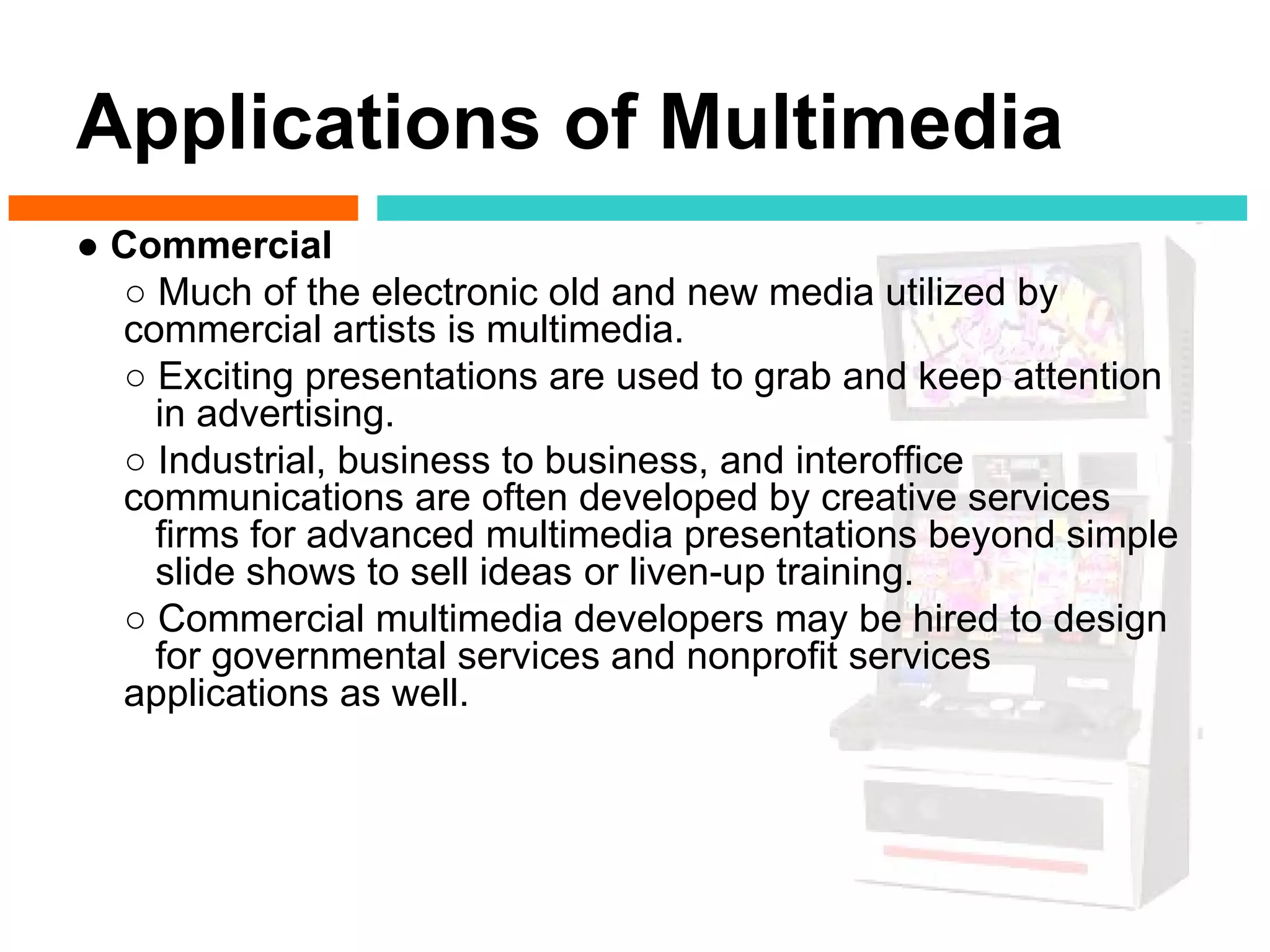 Applications of Multimedia
● Commercial
  ○ Much of the electronic old and new media utilized by
  commercial artists is multimedia.
  ○ Exciting presentations are used to grab and keep attention
    in advertising.
  ○ Industrial, business to business, and interoffice
  communications are often developed by creative services
    firms for advanced multimedia presentations beyond simple
    slide shows to sell ideas or liven-up training.
  ○ Commercial multimedia developers may be hired to design
    for governmental services and nonprofit services
  applications as well.
 
