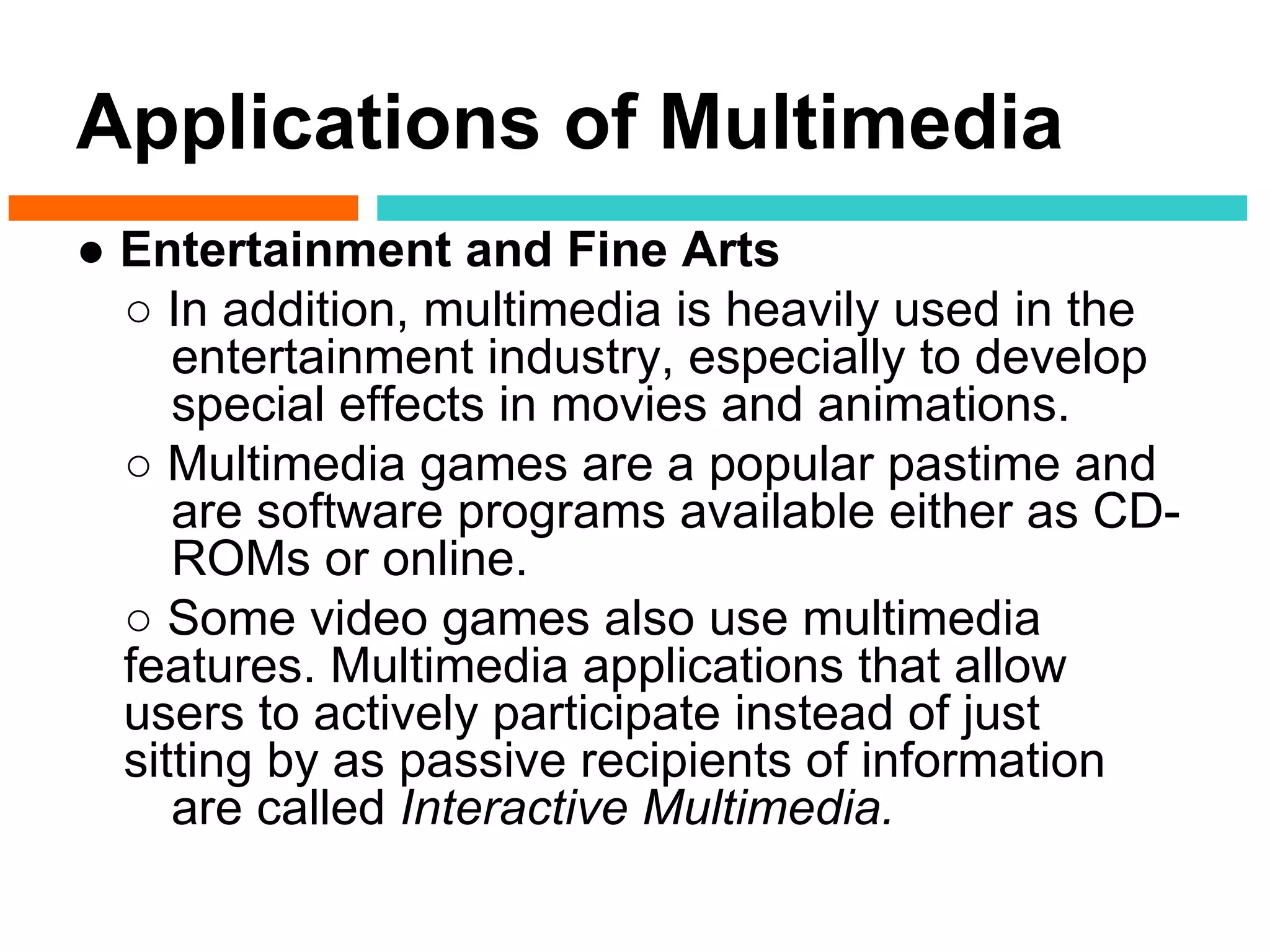 Applications of Multimedia
● Entertainment and Fine Arts
  ○ In addition, multimedia is heavily used in the
     entertainment industry, especially to develop
     special effects in movies and animations.
  ○ Multimedia games are a popular pastime and
     are software programs available either as CD-
     ROMs or online.
  ○ Some video games also use multimedia
  features. Multimedia applications that allow
  users to actively participate instead of just
  sitting by as passive recipients of information
     are called Interactive Multimedia.
 