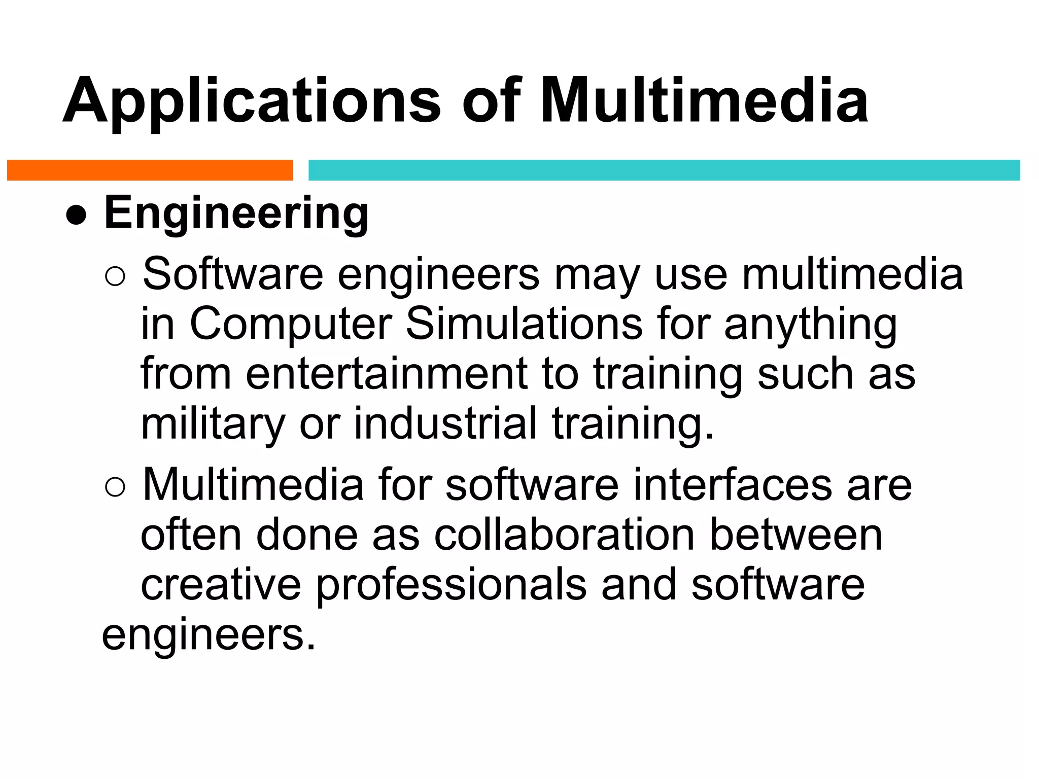 Applications of Multimedia
● Engineering
  ○ Software engineers may use multimedia
    in Computer Simulations for anything
    from entertainment to training such as
    military or industrial training.
  ○ Multimedia for software interfaces are
    often done as collaboration between
    creative professionals and software
  engineers.
 