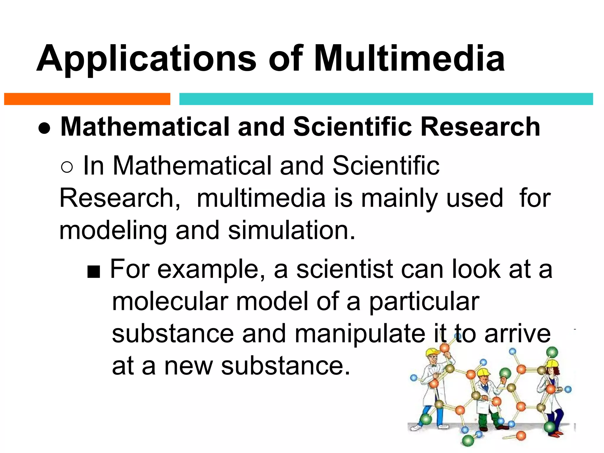 Applications of Multimedia
● Mathematical and Scientific Research
  ○ In Mathematical and Scientific
  Research, multimedia is mainly used for
  modeling and simulation.
    ■ For example, a scientist can look at a
       molecular model of a particular
       substance and manipulate it to arrive
       at a new substance.
 