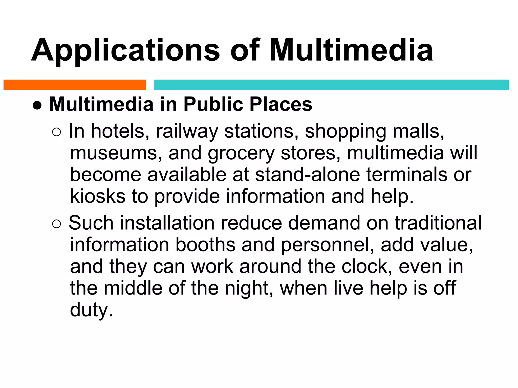 Applications of Multimedia
● Multimedia in Public Places
  ○ In hotels, railway stations, shopping malls,
    museums, and grocery stores, multimedia will
    become available at stand-alone terminals or
    kiosks to provide information and help.
  ○ Such installation reduce demand on traditional
    information booths and personnel, add value,
    and they can work around the clock, even in
    the middle of the night, when live help is off
    duty.
 