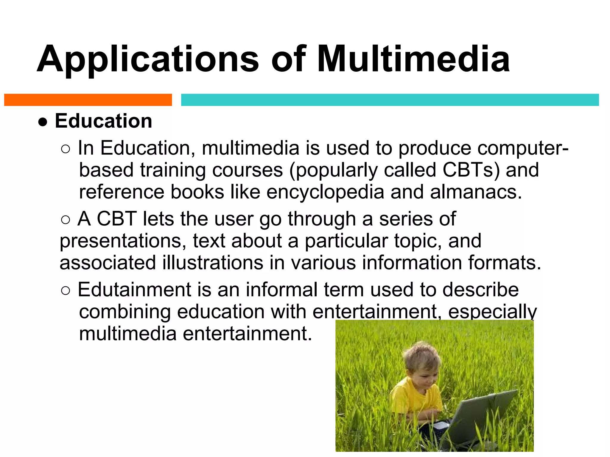 Applications of Multimedia
● Education
  ○ In Education, multimedia is used to produce computer-
    based training courses (popularly called CBTs) and
    reference books like encyclopedia and almanacs.
  ○ A CBT lets the user go through a series of
  presentations, text about a particular topic, and
  associated illustrations in various information formats.
  ○ Edutainment is an informal term used to describe
    combining education with entertainment, especially
    multimedia entertainment.
 