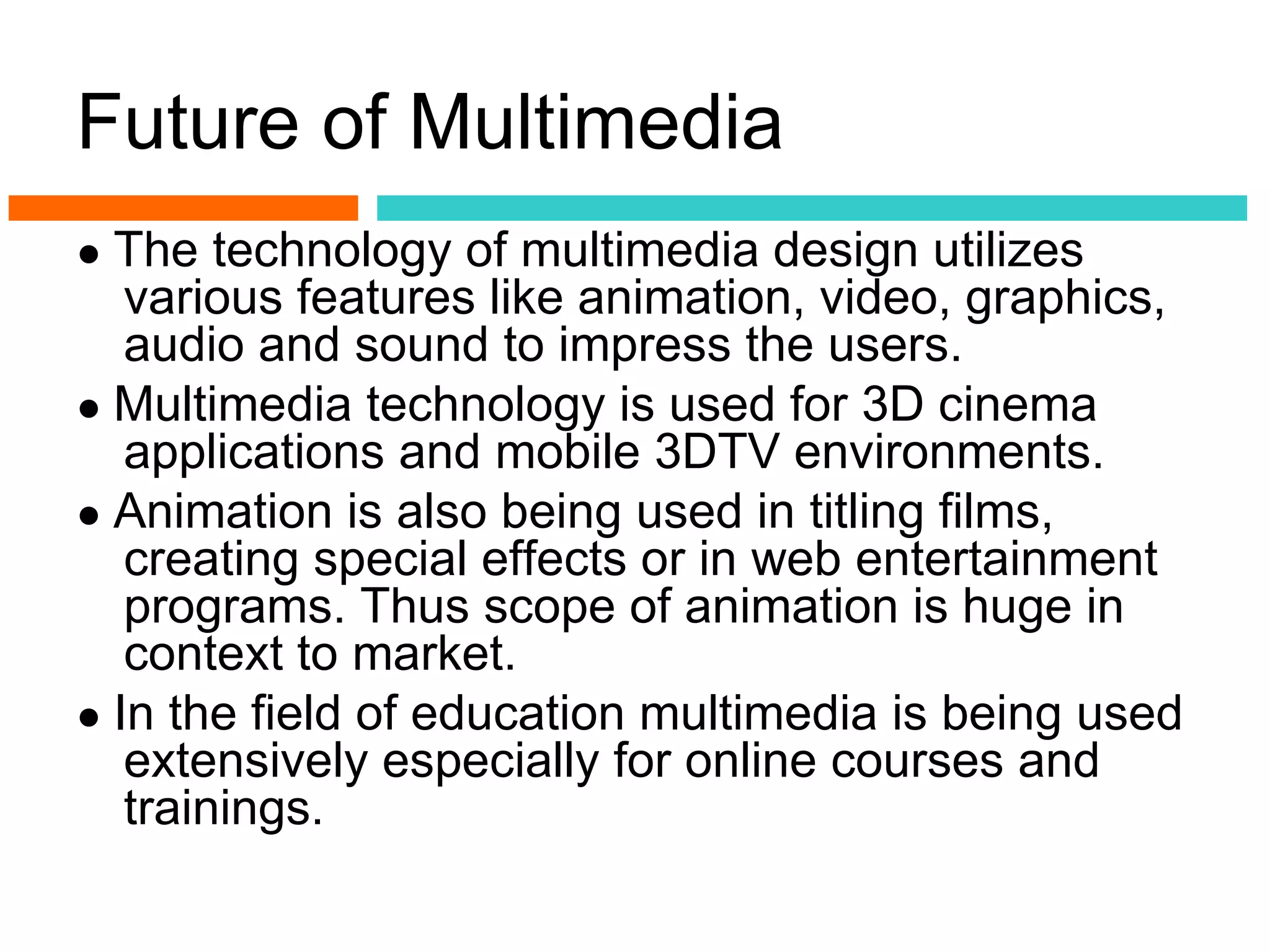 Future of Multimedia
● The technology of multimedia design utilizes
   various features like animation, video, graphics,
   audio and sound to impress the users.
● Multimedia technology is used for 3D cinema
   applications and mobile 3DTV environments.
● Animation is also being used in titling films,
   creating special effects or in web entertainment
   programs. Thus scope of animation is huge in
   context to market.
● In the field of education multimedia is being used
   extensively especially for online courses and
   trainings.
 