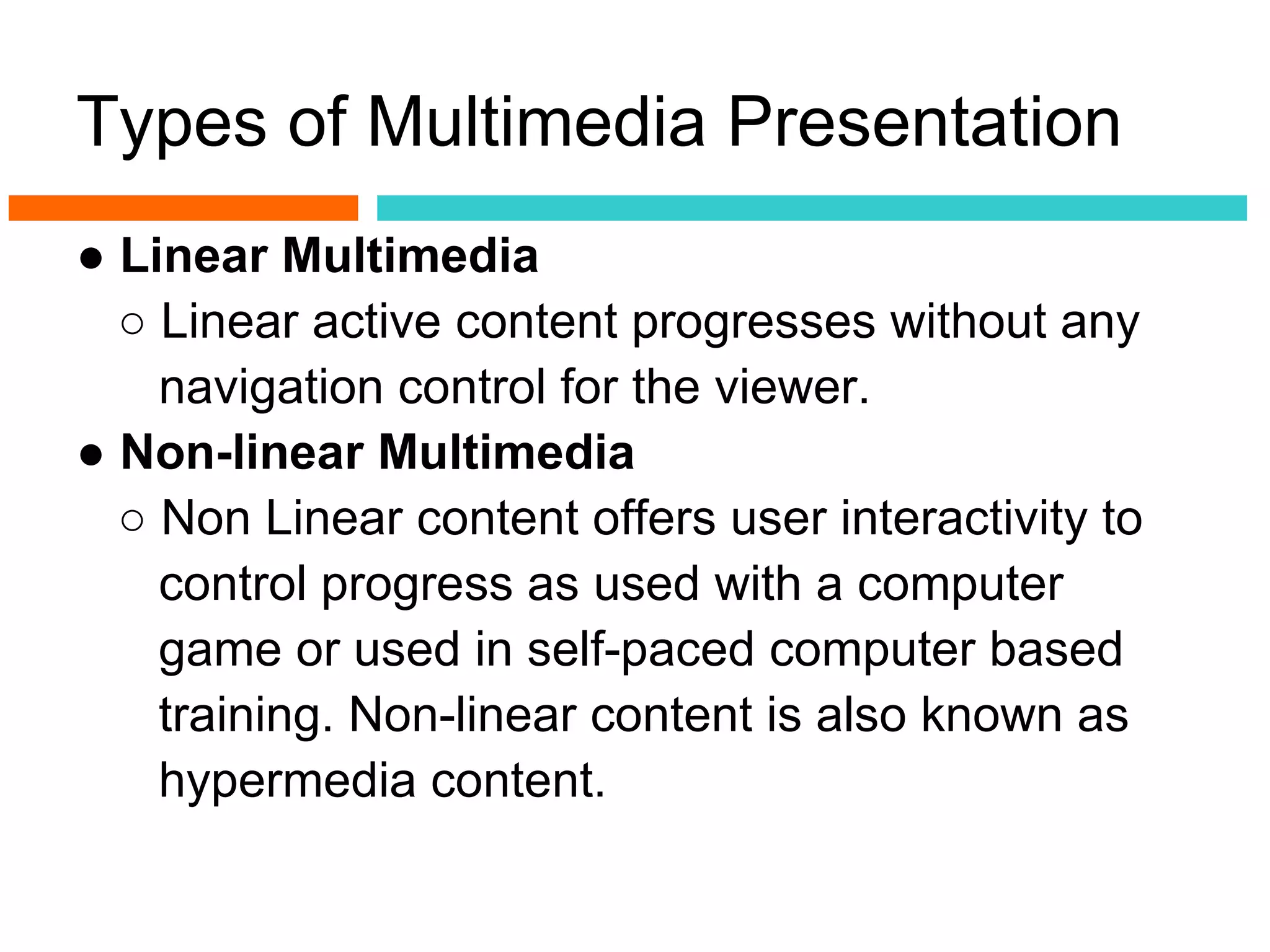 Types of Multimedia Presentation
● Linear Multimedia
  ○ Linear active content progresses without any
    navigation control for the viewer.
● Non-linear Multimedia
  ○ Non Linear content offers user interactivity to
    control progress as used with a computer
    game or used in self-paced computer based
    training. Non-linear content is also known as
    hypermedia content.
 