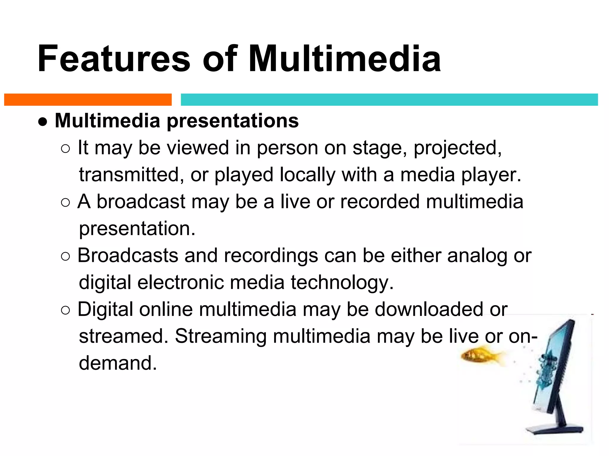 Features of Multimedia
● Multimedia presentations
  ○ It may be viewed in person on stage, projected,
    transmitted, or played locally with a media player.
  ○ A broadcast may be a live or recorded multimedia
    presentation.
  ○ Broadcasts and recordings can be either analog or
    digital electronic media technology.
  ○ Digital online multimedia may be downloaded or
    streamed. Streaming multimedia may be live or on-
    demand.
 