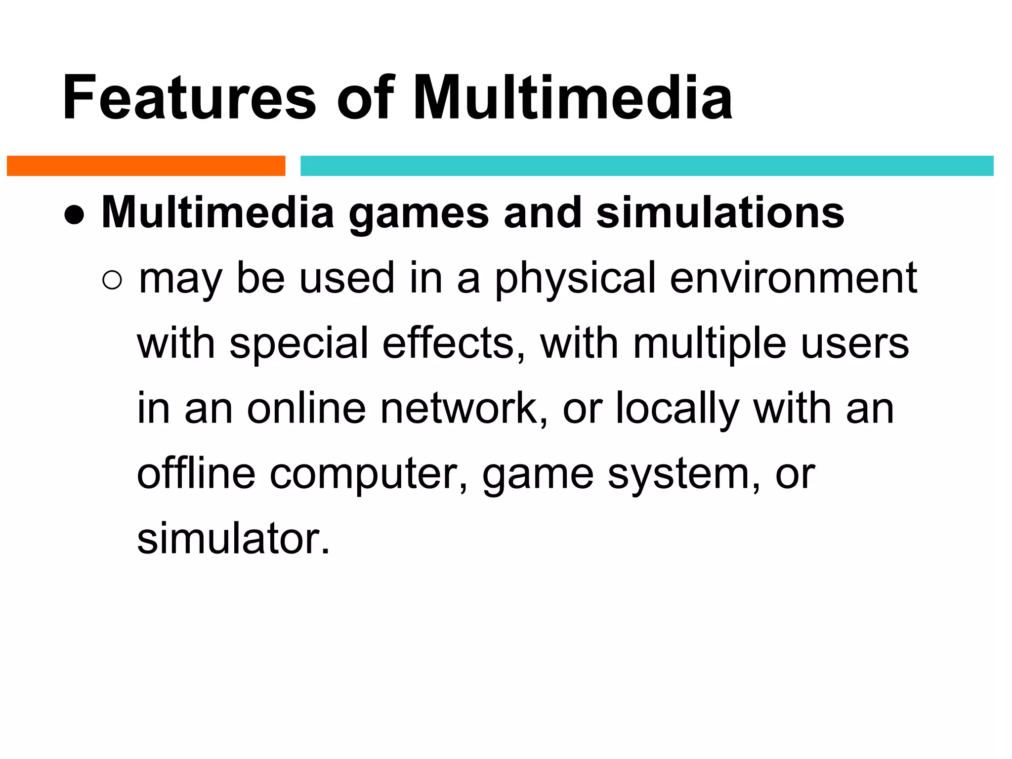Features of Multimedia
● Multimedia games and simulations
  ○ may be used in a physical environment
    with special effects, with multiple users
    in an online network, or locally with an
    offline computer, game system, or
    simulator.
 