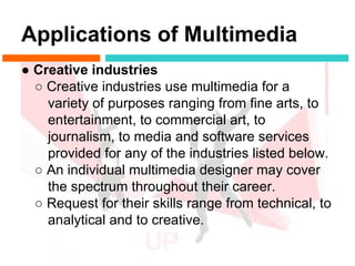 Applications of Multimedia
● Creative industries
  ○ Creative industries use multimedia for a
    variety of purposes ranging from fine arts, to
    entertainment, to commercial art, to
    journalism, to media and software services
    provided for any of the industries listed below.
  ○ An individual multimedia designer may cover
    the spectrum throughout their career.
  ○ Request for their skills range from technical, to
    analytical and to creative.
 
