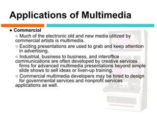 Applications of Multimedia
● Commercial
  ○ Much of the electronic old and new media utilized by
  commercial artists is multimedia.
  ○ Exciting presentations are used to grab and keep attention
    in advertising.
  ○ Industrial, business to business, and interoffice
  communications are often developed by creative services
    firms for advanced multimedia presentations beyond simple
    slide shows to sell ideas or liven-up training.
  ○ Commercial multimedia developers may be hired to design
    for governmental services and nonprofit services
  applications as well.
 