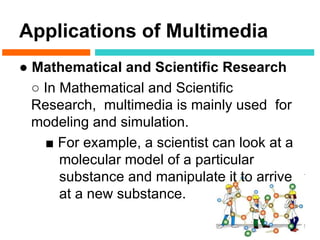 Applications of Multimedia
● Mathematical and Scientific Research
  ○ In Mathematical and Scientific
  Research, multimedia is mainly used for
  modeling and simulation.
    ■ For example, a scientist can look at a
       molecular model of a particular
       substance and manipulate it to arrive
       at a new substance.
 