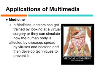 Applications of Multimedia
● Medicine
  ○ In Medicine, doctors can get
     trained by looking at a virtual
     surgery or they can simulate
     how the human body is
  affected by diseases spread
     by viruses and bacteria and
     then develop techniques to
     prevent it.
 