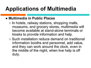 Applications of Multimedia
● Multimedia in Public Places
  ○ In hotels, railway stations, shopping malls,
    museums, and grocery stores, multimedia will
    become available at stand-alone terminals or
    kiosks to provide information and help.
  ○ Such installation reduce demand on traditional
    information booths and personnel, add value,
    and they can work around the clock, even in
    the middle of the night, when live help is off
    duty.
 