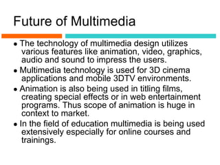 Future of Multimedia
● The technology of multimedia design utilizes
   various features like animation, video, graphics,
   audio and sound to impress the users.
● Multimedia technology is used for 3D cinema
   applications and mobile 3DTV environments.
● Animation is also being used in titling films,
   creating special effects or in web entertainment
   programs. Thus scope of animation is huge in
   context to market.
● In the field of education multimedia is being used
   extensively especially for online courses and
   trainings.
 