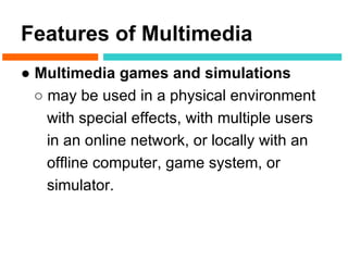 Features of Multimedia
● Multimedia games and simulations
  ○ may be used in a physical environment
    with special effects, with multiple users
    in an online network, or locally with an
    offline computer, game system, or
    simulator.
 