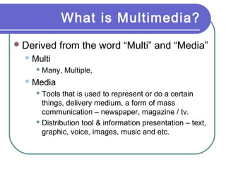 What is Multimedia?
 Derived

from the word “Multi” and “Media”

 Multi
 Many,

Multiple,

 Media
 Tools

that is used to represent or do a certain
things, delivery medium, a form of mass
communication – newspaper, magazine / tv.
 Distribution tool & information presentation – text,
graphic, voice, images, music and etc.

 