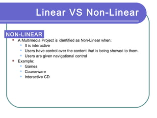 Linear VS Non-Linear
NON-LINEAR
A Multimedia Project is identified as Non-Linear when:
 It is interactive
 Users have control over the content that is being showed to them.
 Users are given navigational control
 Example:
 Games
 Courseware
 Interactive CD


 