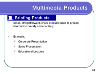 Multimedia Products
Briefing Products
•

Small, straightforward, linear products used to present
information quickly and concisely.

•

Example:
 Corporate Presentation
 Sales Presentation
 Educational Lectures

1/2

 