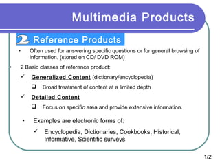 Multimedia Products
Reference Products
•
•

Often used for answering specific questions or for general browsing of
information. (stored on CD/ DVD ROM)

2 Basic classes of reference product:


Generalized Content (dictionary/encyclopedia)




Detailed Content


•

Broad treatment of content at a limited depth
Focus on specific area and provide extensive information.

Examples are electronic forms of:
 Encyclopedia, Dictionaries, Cookbooks, Historical,
Informative, Scientific surveys.
1/2

 