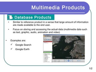 Multimedia Products
Database Products
•
•

•

Similar to reference product in a sense that large amount of information
are made available to the end user.
Focus on storing and accessing the actual data (multimedia data such
as text, graphic, audio, animation and video)
Examples are:


Google Search



Google Earth

1/2

 