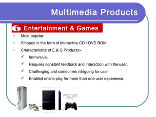 Multimedia Products
Entertainment & Games
•

Most popular

•

Shipped in the form of Interactive CD / DVD ROM.

•

Characteristics of E & G Products:

Immersive.



Requires constant feedback and interaction with the user.



Challenging and sometimes intriguing for user



Enabled online play for more than one user experience.

 