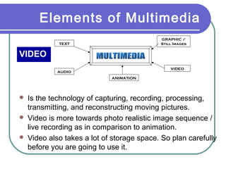 Elements of Multimedia
GRAPHIC /
Still Images

TEXT

VIDEO
VIDEO

AUDIO
ANIMATION





Is the technology of capturing, recording, processing,
transmitting, and reconstructing moving pictures.
Video is more towards photo realistic image sequence /
live recording as in comparison to animation.
Video also takes a lot of storage space. So plan carefully
before you are going to use it.

 